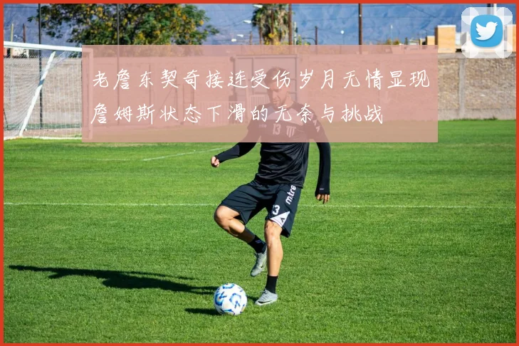 老詹东契奇接连受伤岁月无情显现詹姆斯状态下滑的无奈与挑战