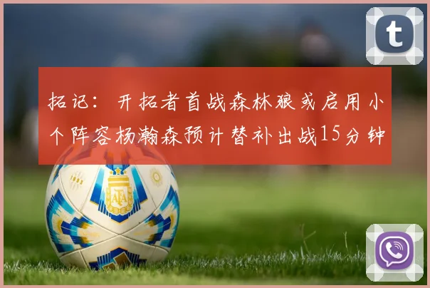 拓记：开拓者首战森林狼或启用小个阵容杨瀚森预计替补出战15分钟
