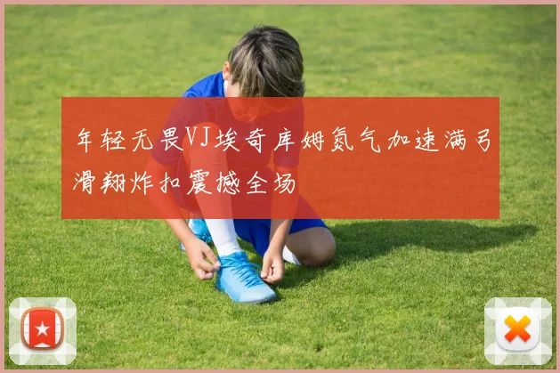 年轻无畏VJ埃奇库姆氮气加速满弓滑翔炸扣震撼全场