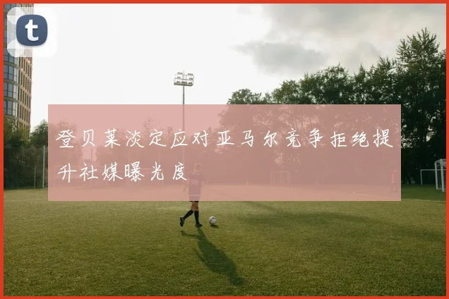 登贝莱淡定应对亚马尔竞争拒绝提升社媒曝光度