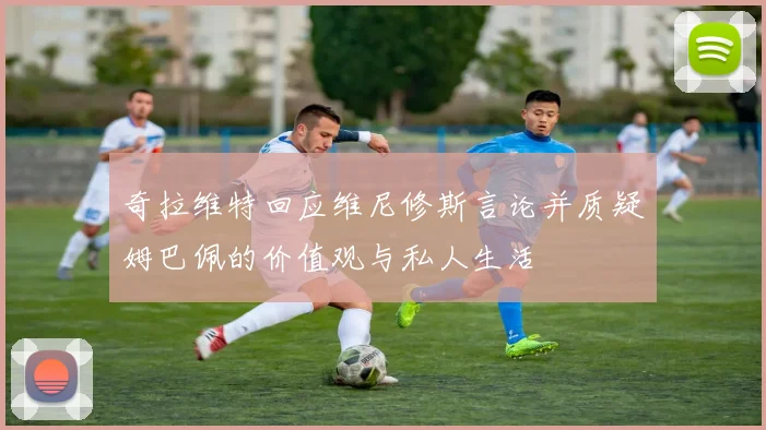 奇拉维特回应维尼修斯言论并质疑姆巴佩的价值观与私人生活