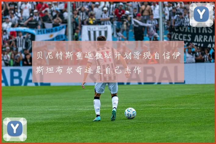 贝尼特斯重返教坛计划浮现自信伊斯坦布尔奇迹是自己杰作