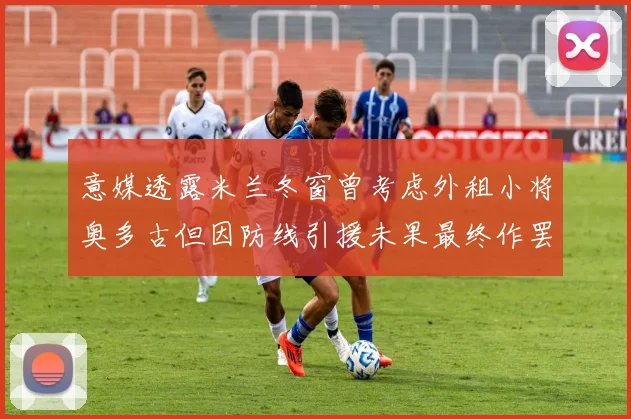 意媒透露米兰冬窗曾考虑外租小将奥多古但因防线引援未果最终作罢