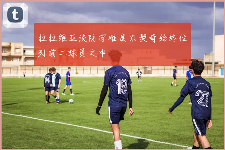 拉拉维亚谈防守难度东契奇始终位列前二球员之中