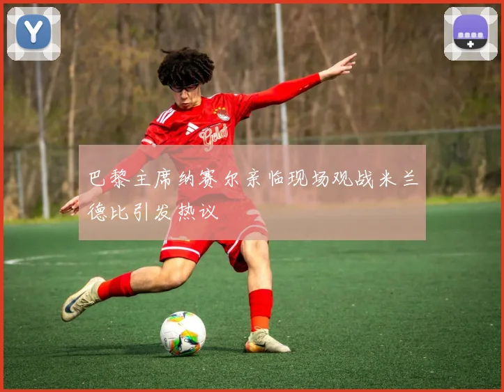 巴黎主席纳赛尔亲临现场观战米兰德比引发热议