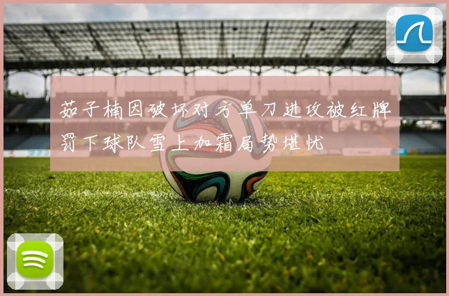 茹子楠因破坏对方单刀进攻被红牌罚下球队雪上加霜局势堪忧