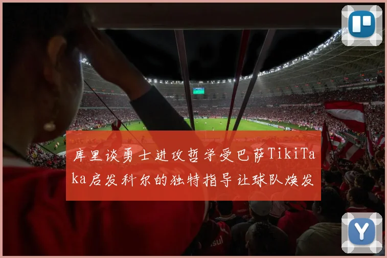库里谈勇士进攻哲学受巴萨TikiTaka启发科尔的独特指导让球队焕发新生