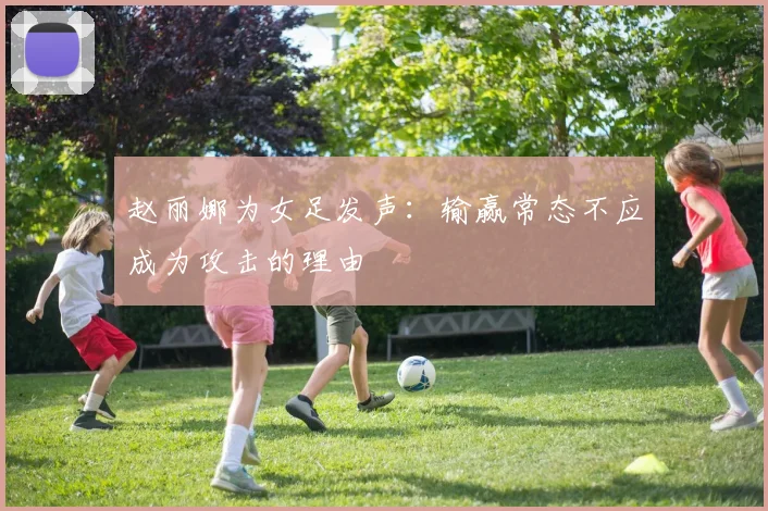 赵丽娜为女足发声：输赢常态不应成为攻击的理由