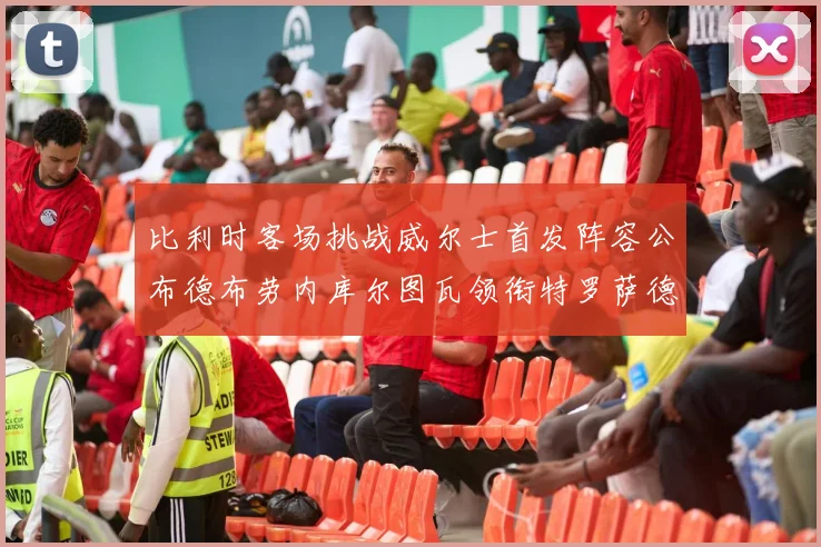 比利时客场挑战威尔士首发阵容公布德布劳内库尔图瓦领衔特罗萨德出战