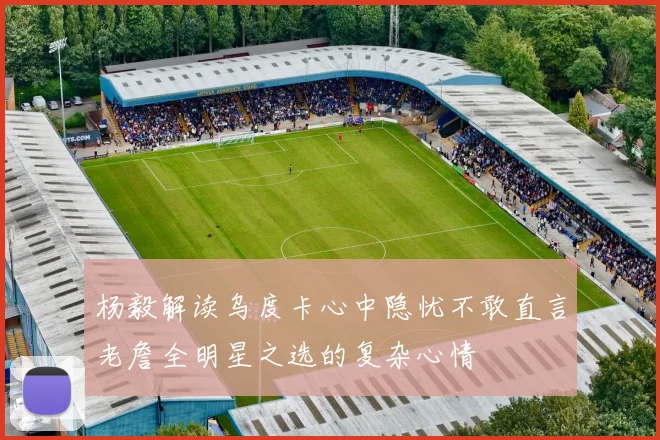 杨毅解读乌度卡心中隐忧不敢直言老詹全明星之选的复杂心情