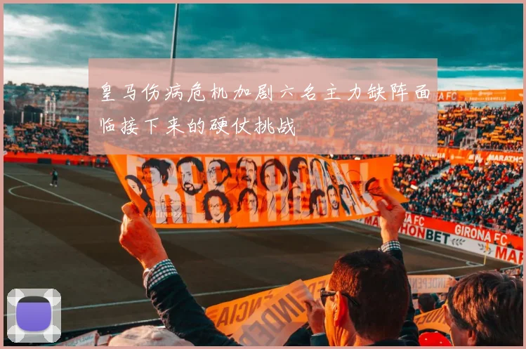 皇马伤病危机加剧六名主力缺阵面临接下来的硬仗挑战