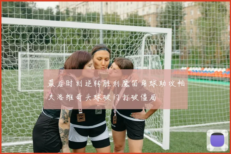 最后时刻逆转胜利魔笛角球助攻帕夫洛维奇头球破门打破僵局