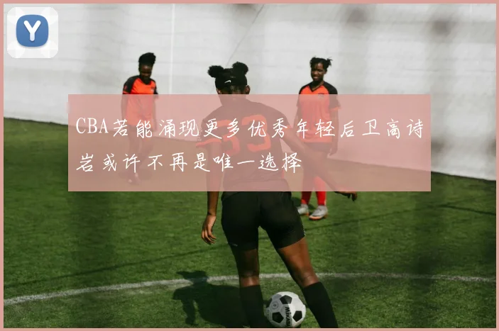 CBA若能涌现更多优秀年轻后卫高诗岩或许不再是唯一选择